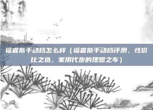 福睿斯手动档怎么样(福睿斯手动档评测,性价比之选,家用代步的理想之车)