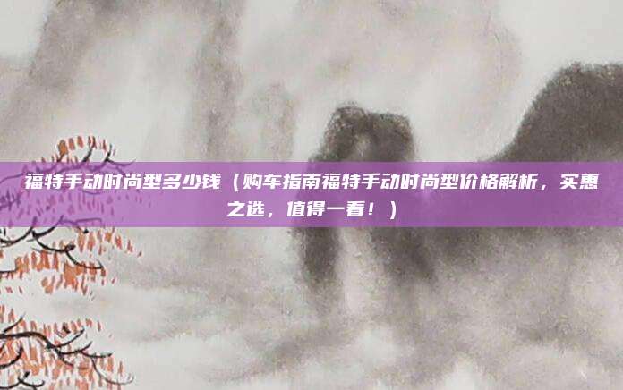 福特手动时尚型多少钱(购车指南福特手动时尚型价格解析,实惠之选,值得一看!)