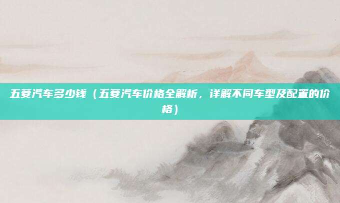 五菱汽车多少钱(五菱汽车价格全解析,详解不同车型及配置的价格)