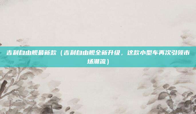 吉利自由舰最新款(吉利自由舰全新升级,这款小型车再次引领市场潮流)