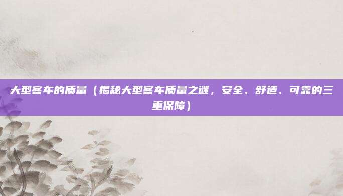 大型客车的质量(揭秘大型客车质量之谜,安全、舒适、可靠的三重保障)