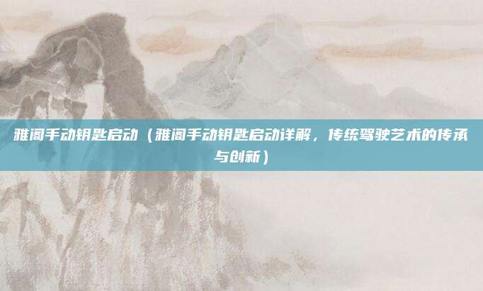 雅阁手动钥匙启动(雅阁手动钥匙启动详解,传统驾驶艺术的传承与创新)