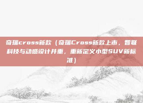 奇瑞cross新款（奇瑞Cross新款上市，智联科技与动感设计并重，重新定义小型SUV新标准）
