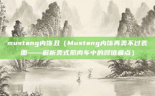 mustang内饰丑(Mustang内饰再美不过表面——解析美式肌肉车中的颜值痛点)