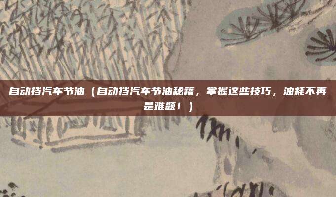 自动挡汽车节油(自动挡汽车节油秘籍,掌握这些技巧,油耗不再是难题!)