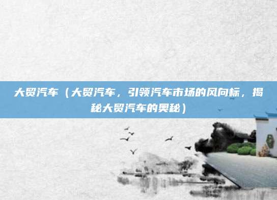 大贸汽车(大贸汽车,引领汽车市场的风向标,揭秘大贸汽车的奥秘)