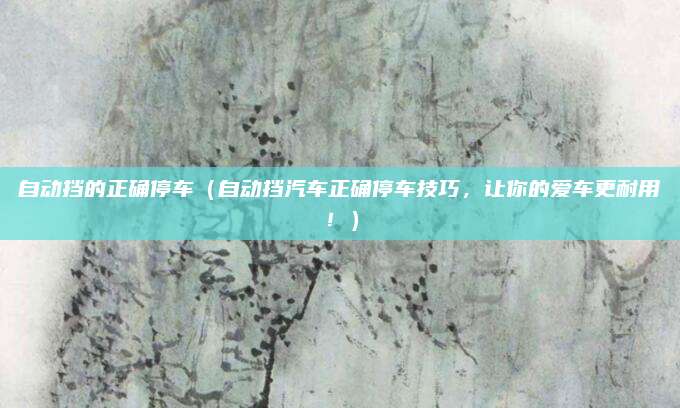 自动挡的正确停车(自动挡汽车正确停车技巧,让你的爱车更耐用!)