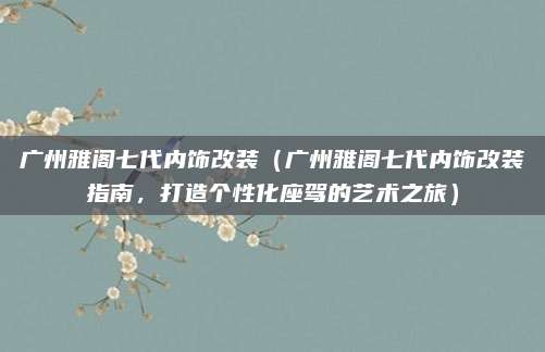 广州雅阁七代内饰改装(广州雅阁七代内饰改装指南,打造个性化座驾的艺术之旅)