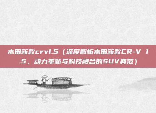 本田新款crv1.5(深度解析本田新款CR-V 1.5,动力革新与科技融合的SUV典范)