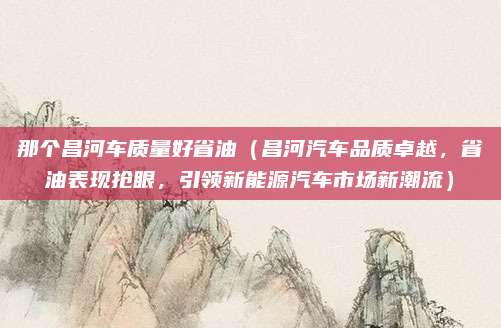 那个昌河车质量好省油（昌河汽车品质卓越，省油表现抢眼，引领新能源汽车市场新潮流）