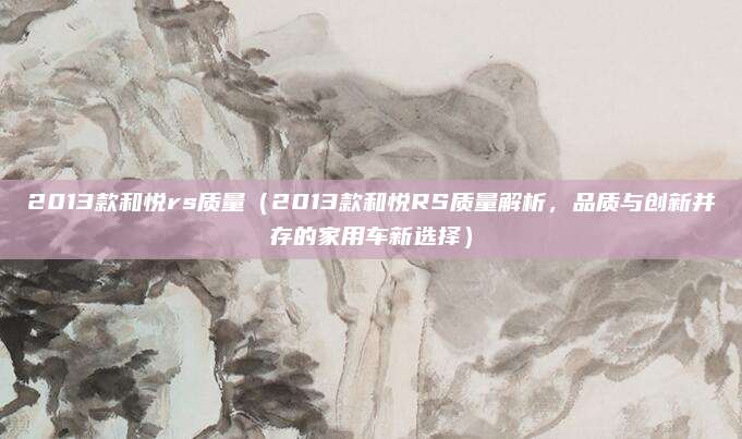 2013款和悦rs质量(2013款和悦RS质量解析,品质与创新并存的家用车新选择)
