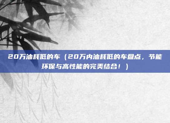 20万油耗低的车（20万内油耗低的车盘点，节能环保与高性能的完美结合！）