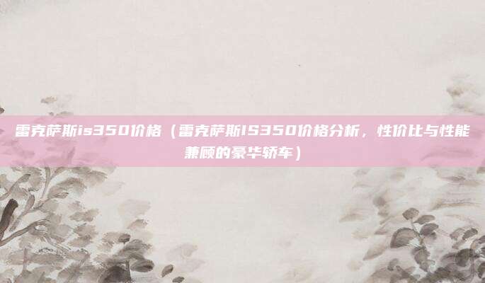 雷克萨斯is350价格（雷克萨斯IS350价格分析，性价比与性能兼顾的豪华轿车）