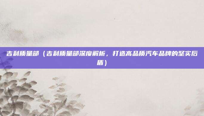 吉利质量部(吉利质量部深度解析,打造高品质汽车品牌的坚实后盾)