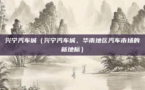 兴宁汽车城(兴宁汽车城,华南地区汽车市场的新地标)