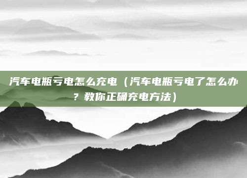 汽车电瓶亏电怎么充电(汽车电瓶亏电了怎么办?教你正确充电方法)