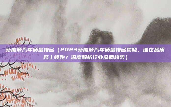 新能源汽车质量排名(2023新能源汽车质量排名揭晓,谁在品质路上领跑?深度解析行业品质趋势)