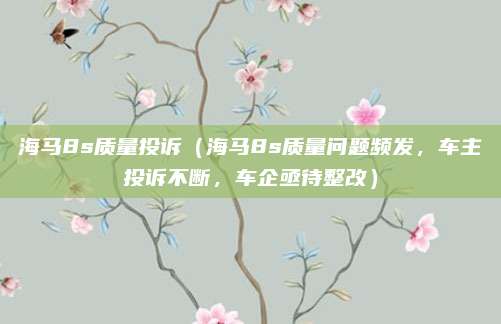 海马8s质量投诉（海马8s质量问题频发，车主投诉不断，车企亟待整改）