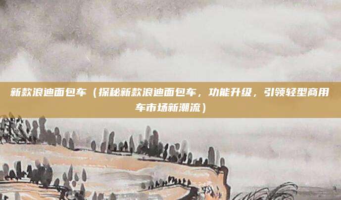 新款浪迪面包车(探秘新款浪迪面包车,功能升级,引领轻型商用车市场新潮流)