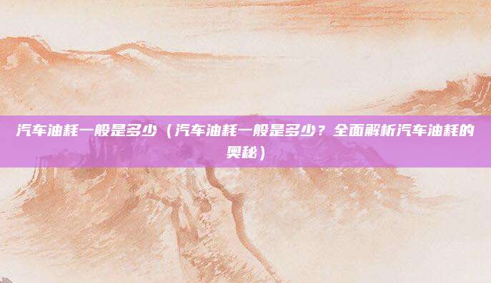 汽车油耗一般是多少(汽车油耗一般是多少?全面解析汽车油耗的奥秘)