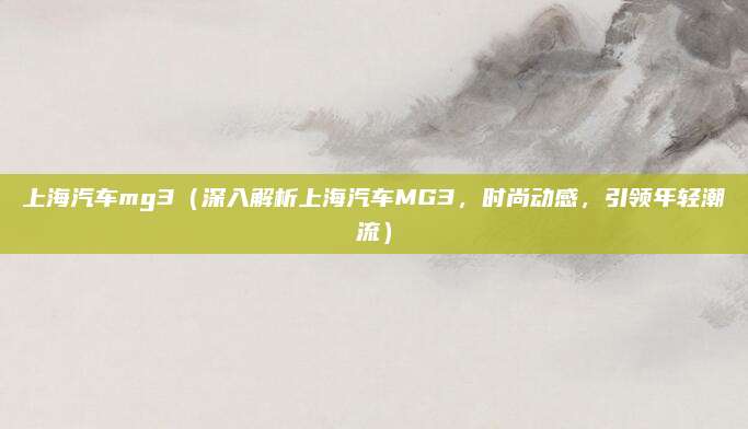 上海汽车mg3(深入解析上海汽车MG3,时尚动感,引领年轻潮流)