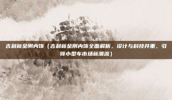 吉利新金刚内饰(吉利新金刚内饰全面解析,设计与科技并重,引领小型车市场新潮流)