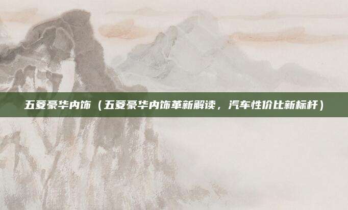 五菱豪华内饰（五菱豪华内饰革新解读，汽车性价比新标杆）