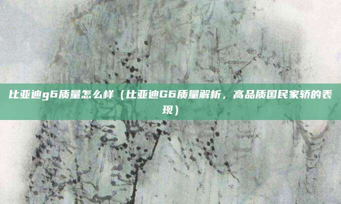 比亚迪g6质量怎么样(比亚迪G6质量解析,高品质国民家轿的表现)