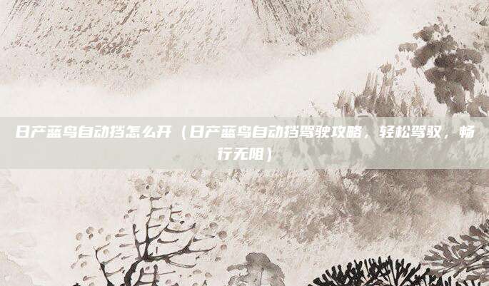 日产蓝鸟自动挡怎么开(日产蓝鸟自动挡驾驶攻略,轻松驾驭,畅行无阻)