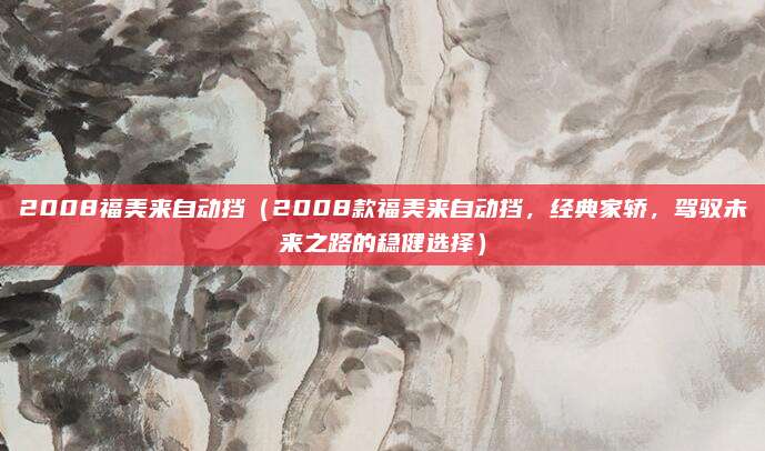 2008福美来自动挡(2008款福美来自动挡,经典家轿,驾驭未来之路的稳健选择)