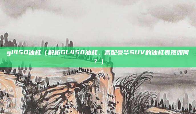 gl450油耗(解析GL450油耗,高配豪华SUV的油耗表现如何?)
