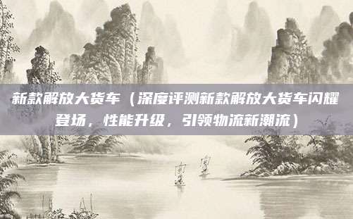 新款解放大货车(深度评测新款解放大货车闪耀登场,性能升级,引领物流新潮流)