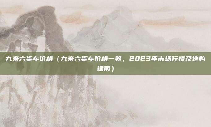 九米六货车价格(九米六货车价格一览,2023年市场行情及选购指南)