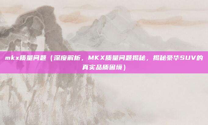 mkx质量问题(深度解析,MKX质量问题揭秘,揭秘豪华SUV的真实品质困境)