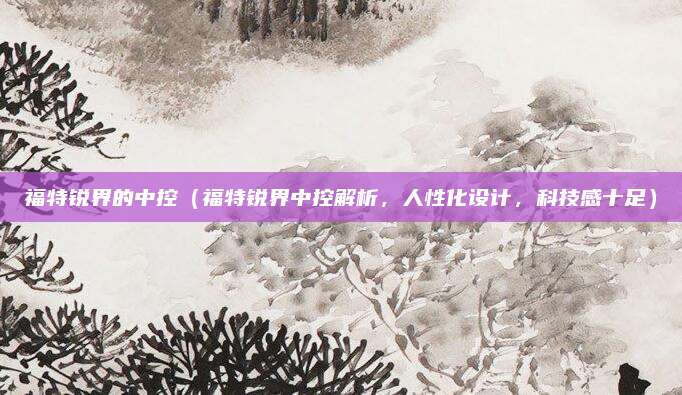 福特锐界的中控（福特锐界中控解析，人性化设计，科技感十足）