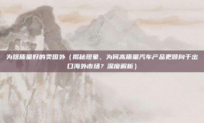 为啥质量好的卖国外(揭秘现象,为何高质量汽车产品更倾向于出口海外市场?深度解析)
