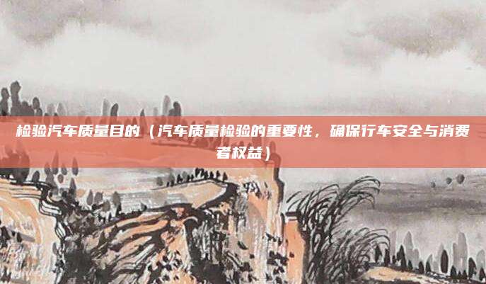 检验汽车质量目的(汽车质量检验的重要性,确保行车安全与消费者权益)