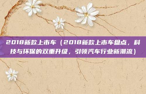 2018新款上市车(2018新款上市车盘点,科技与环保的双重升级,引领汽车行业新潮流)