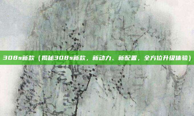 308s新款（揭秘308s新款，新动力、新配置，全方位升级体验）