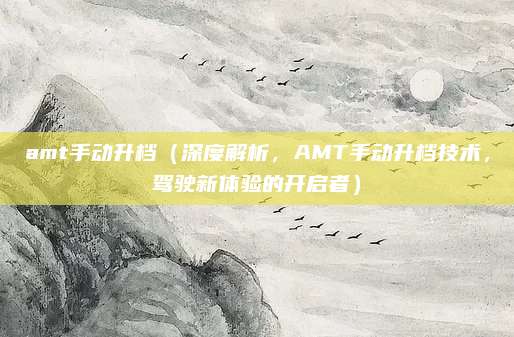 amt手动升档(深度解析,AMT手动升档技术,驾驶新体验的开启者)