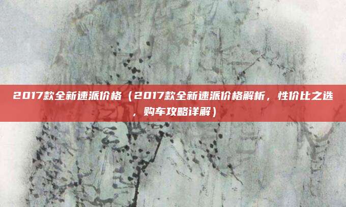 2017款全新速派价格(2017款全新速派价格解析,性价比之选,购车攻略详解)