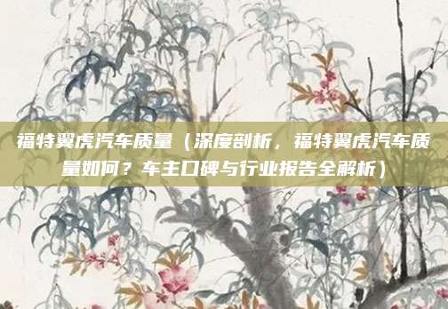 福特翼虎汽车质量(深度剖析,福特翼虎汽车质量如何?车主口碑与行业报告全解析)