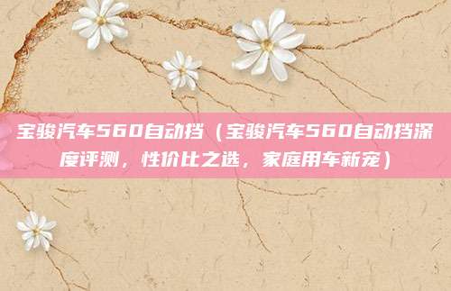 宝骏汽车560自动挡(宝骏汽车560自动挡深度评测,性价比之选,家庭用车新宠)