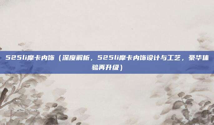 525li摩卡内饰(深度解析,525li摩卡内饰设计与工艺,豪华体验再升级)