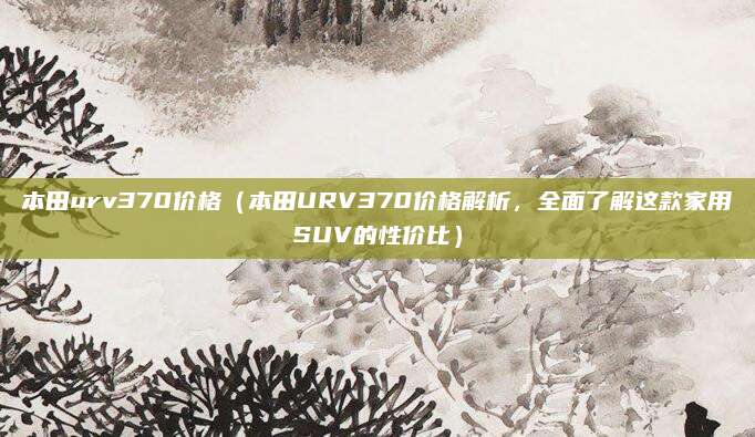 本田urv370价格(本田URV370价格解析,全面了解这款家用SUV的性价比)