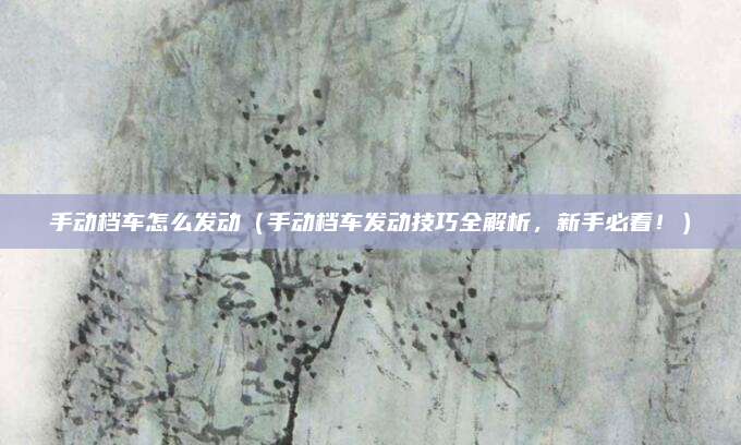 手动档车怎么发动(手动档车发动技巧全解析,新手必看!)