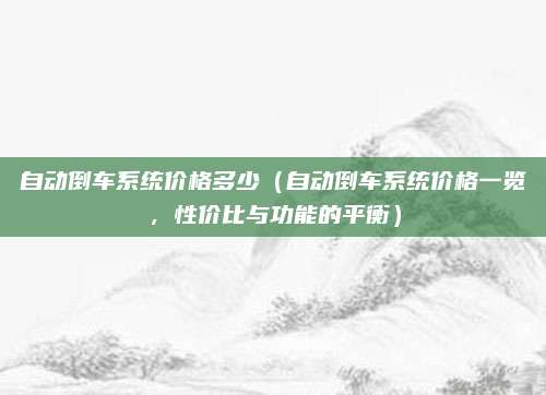 自动倒车系统价格多少(自动倒车系统价格一览,性价比与功能的平衡)