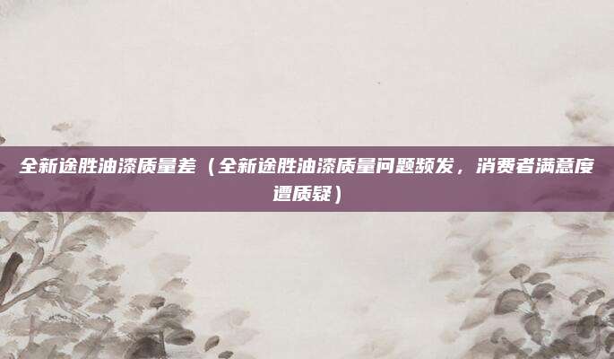 全新途胜油漆质量差(全新途胜油漆质量问题频发,消费者满意度遭质疑)