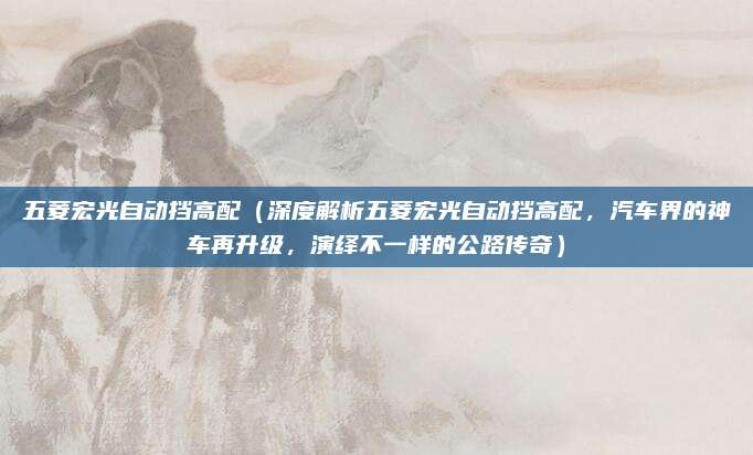 五菱宏光自动挡高配(深度解析五菱宏光自动挡高配,汽车界的神车再升级,演绎不一样的公路传奇)