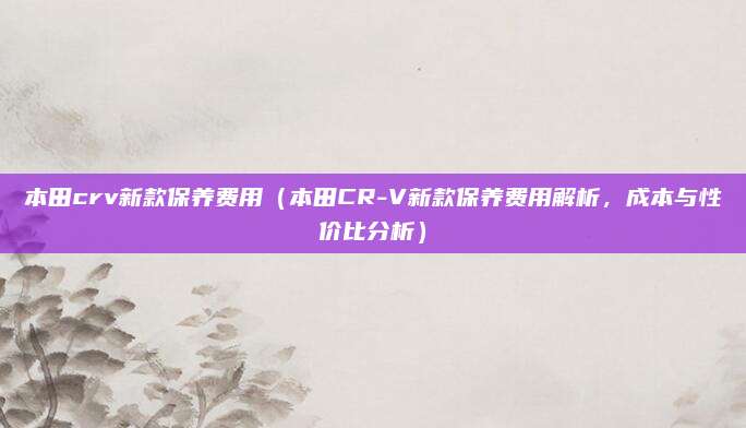 本田crv新款保养费用(本田CR-V新款保养费用解析,成本与性价比分析)